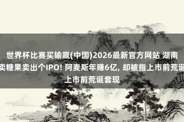 世界杯比赛买输赢(中国)2026最新官方网站 湖南状元卖糖果卖出个IPO! 阿麦斯年赚6亿， 却被指上市前荒诞套现