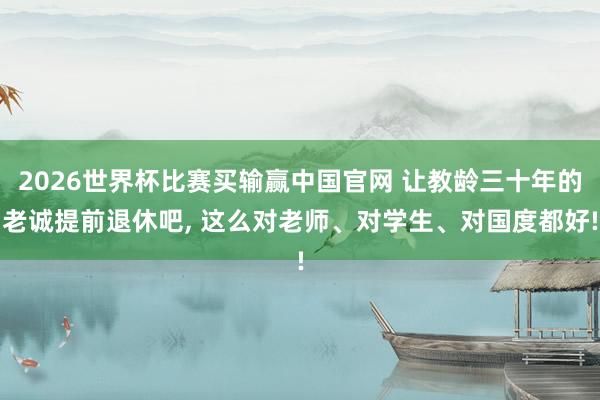 2026世界杯比赛买输赢中国官网 让教龄三十年的老诚提前退休吧， 这么对老师、对学生、对国度都好!