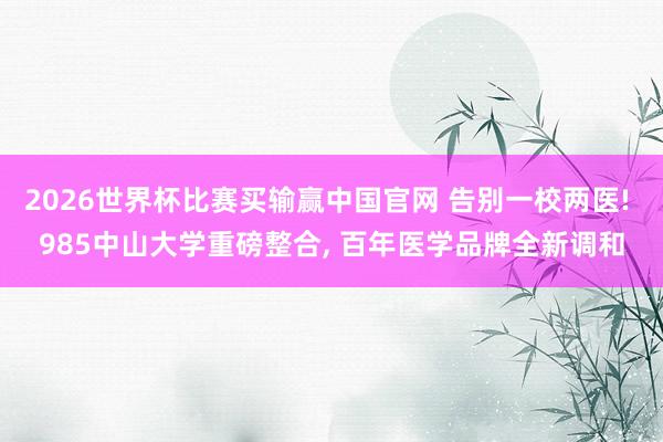 2026世界杯比赛买输赢中国官网 告别一校两医! 985中山大学重磅整合， 百年医学品牌全新调和
