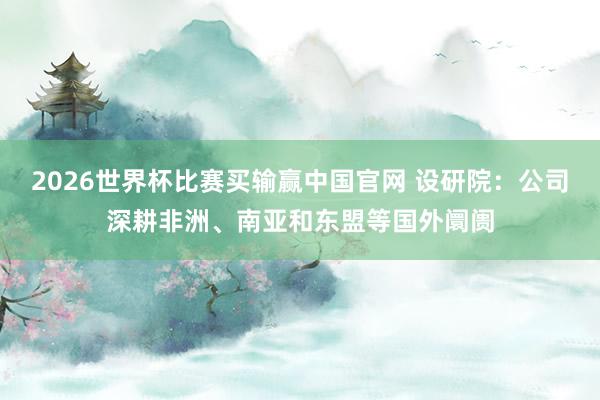 2026世界杯比赛买输赢中国官网 设研院：公司深耕非洲、南亚和东盟等国外阛阓