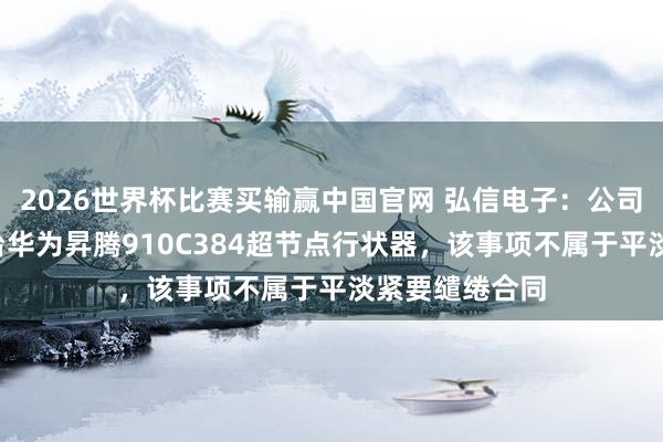 2026世界杯比赛买输赢中国官网 弘信电子：公司向华为采购4台华为昇腾910C384超节点行状器，该事项不属于平淡紧要缱绻合同