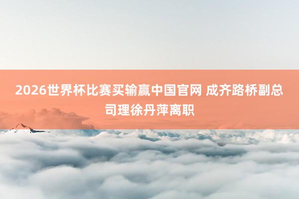 2026世界杯比赛买输赢中国官网 成齐路桥副总司理徐丹萍离职