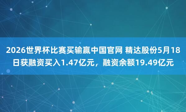 2026世界杯比赛买输赢中国官网 精达股份5月18日获融资买入1.47亿元，融资余额19.49亿元