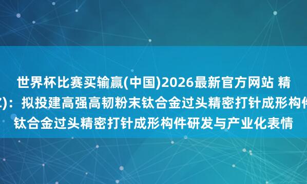世界杯比赛买输赢(中国)2026最新官方网站 精研科技(300709.SZ)：拟投建高强高韧粉末钛合金过头精密打针成形构件研发与产业化表情