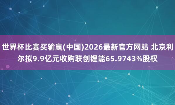 世界杯比赛买输赢(中国)2026最新官方网站 北京利尔拟9.9亿元收购联创锂能65.9743%股权