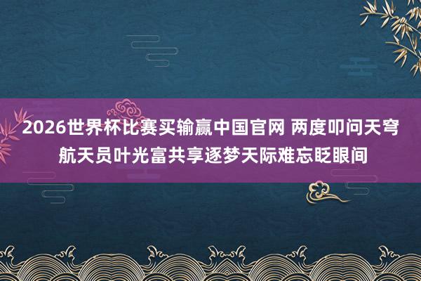 2026世界杯比赛买输赢中国官网 两度叩问天穹 航天员叶光富共享逐梦天际难忘眨眼间