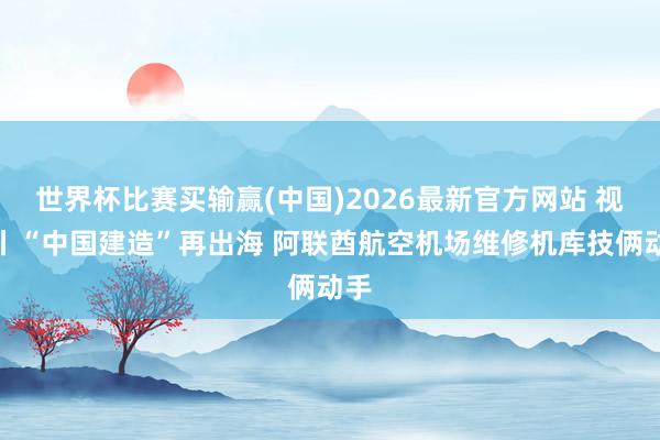 世界杯比赛买输赢(中国)2026最新官方网站 视频丨“中国建造”再出海 阿联酋航空机场维修机库技俩动手