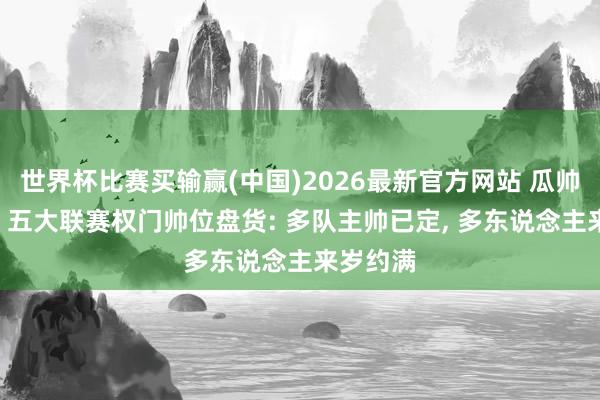 世界杯比赛买输赢(中国)2026最新官方网站 瓜帅去哪儿? 五大联赛权门帅位盘货: 多队主帅已定， 多东说念主来岁约满