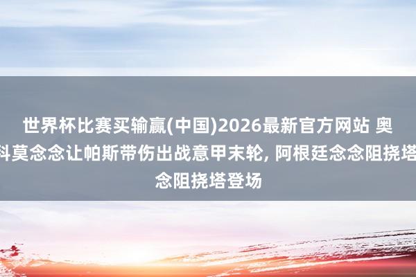 世界杯比赛买输赢(中国)2026最新官方网站 奥莱: 科莫念念让帕斯带伤出战意甲末轮， 阿根廷念念阻挠塔登场
