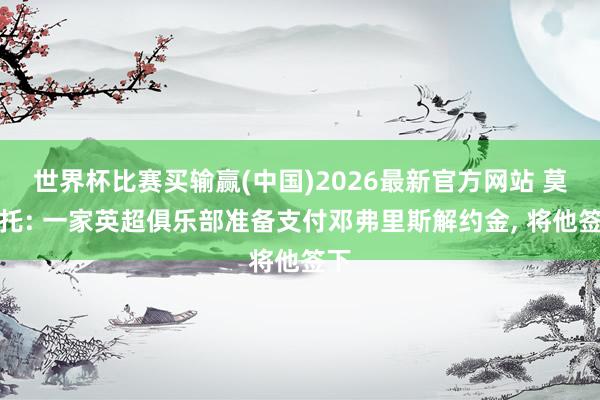 世界杯比赛买输赢(中国)2026最新官方网站 莫雷托: 一家英超俱乐部准备支付邓弗里斯解约金， 将他签下