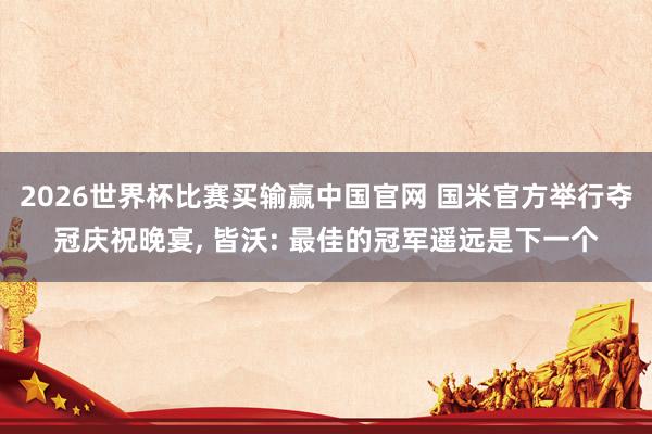 2026世界杯比赛买输赢中国官网 国米官方举行夺冠庆祝晚宴， 皆沃: 最佳的冠军遥远是下一个