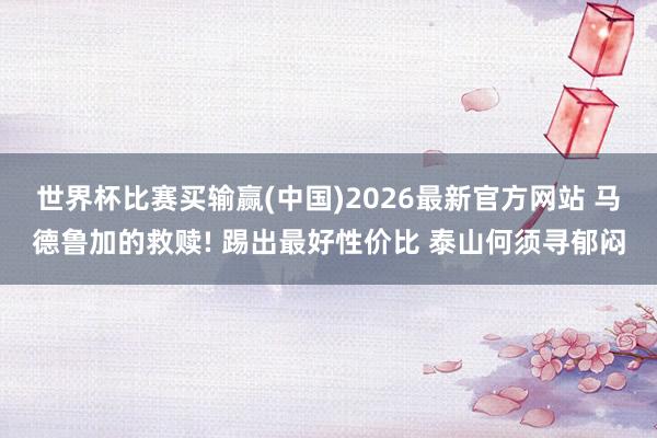 世界杯比赛买输赢(中国)2026最新官方网站 马德鲁加的救赎! 踢出最好性价比 泰山何须寻郁闷