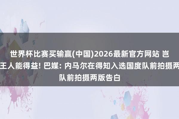 世界杯比赛买输赢(中国)2026最新官方网站 岂论若何王人能得益! 巴媒: 内马尔在得知入选国度队前拍摄两版告白