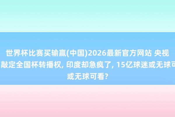 世界杯比赛买输赢(中国)2026最新官方网站 央视深宵敲定全国杯转播权， 印度却急疯了， 15亿球迷或无球可看?