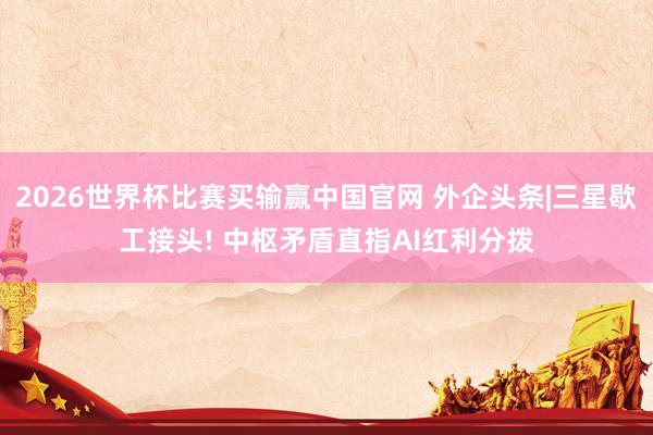2026世界杯比赛买输赢中国官网 外企头条|三星歇工接头! 中枢矛盾直指AI红利分拨