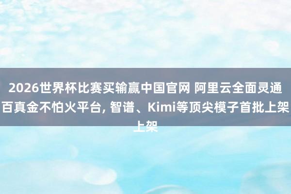 2026世界杯比赛买输赢中国官网 阿里云全面灵通百真金不怕火平台， 智谱、Kimi等顶尖模子首批上架
