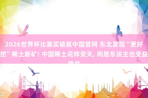 2026世界杯比赛买输赢中国官网 东北发现“更好挖”稀土新矿! 中国稀土花样变天， 闲居东谈主也受益