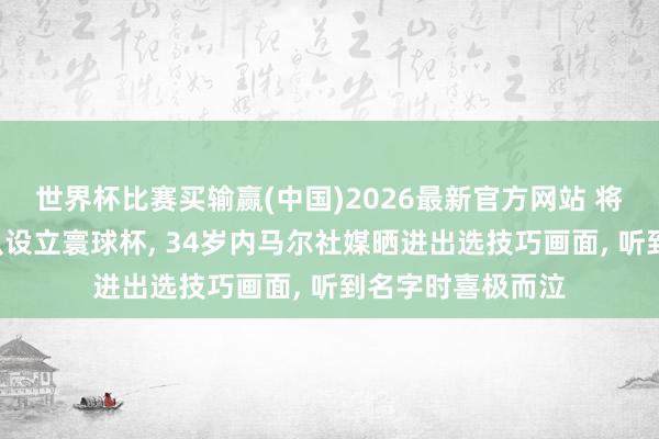 世界杯比赛买输赢(中国)2026最新官方网站 将第4次代表巴西队设立寰球杯， 34岁内马尔社媒晒进出选技巧画面， 听到名字时喜极而泣