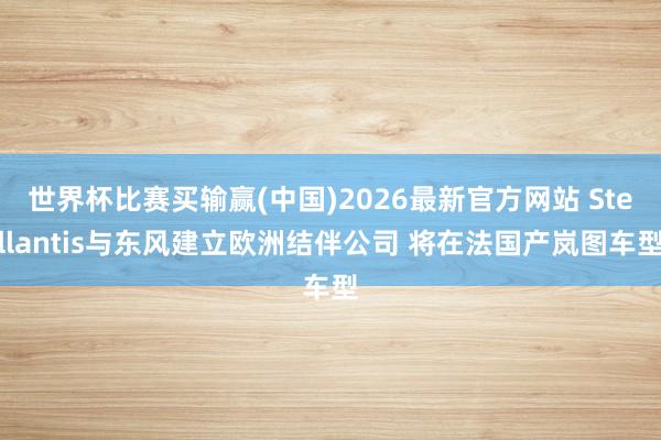 世界杯比赛买输赢(中国)2026最新官方网站 Stellantis与东风建立欧洲结伴公司 将在法国产岚图车型