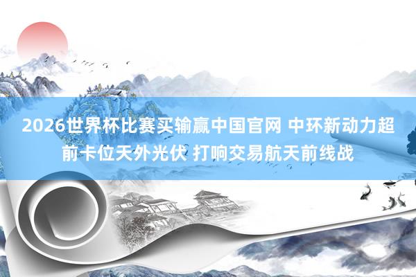 2026世界杯比赛买输赢中国官网 中环新动力超前卡位天外光伏 打响交易航天前线战