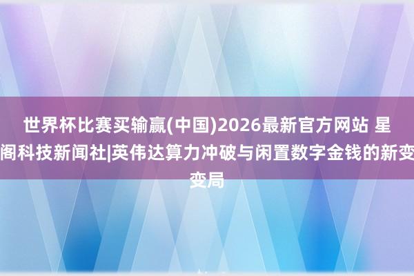 世界杯比赛买输赢(中国)2026最新官方网站 星云阁科技新闻社|英伟达算力冲破与闲置数字金钱的新变局