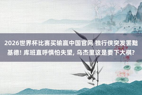 2026世界杯比赛买输赢中国官网 独行侠突发罢黜基德! 库班直呼惧怕失望， 乌杰里这是要下大棋?