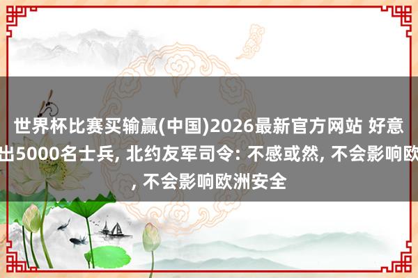 世界杯比赛买输赢(中国)2026最新官方网站 好意思军撤出5000名士兵， 北约友军司令: 不感或然， 不会影响欧洲安全