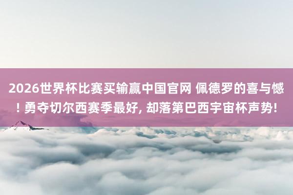 2026世界杯比赛买输赢中国官网 佩德罗的喜与憾! 勇夺切尔西赛季最好， 却落第巴西宇宙杯声势!