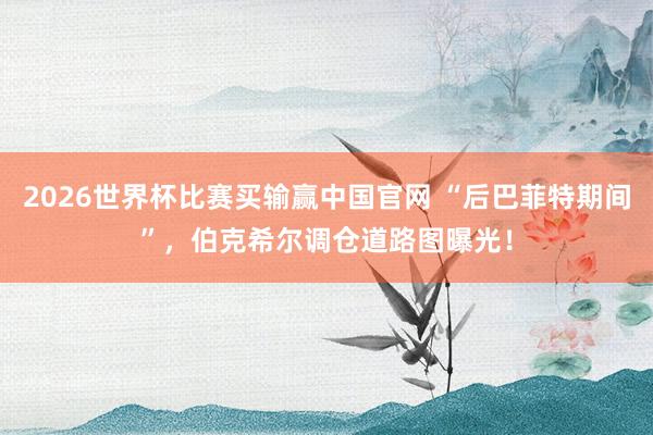 2026世界杯比赛买输赢中国官网 “后巴菲特期间”，伯克希尔调仓道路图曝光！