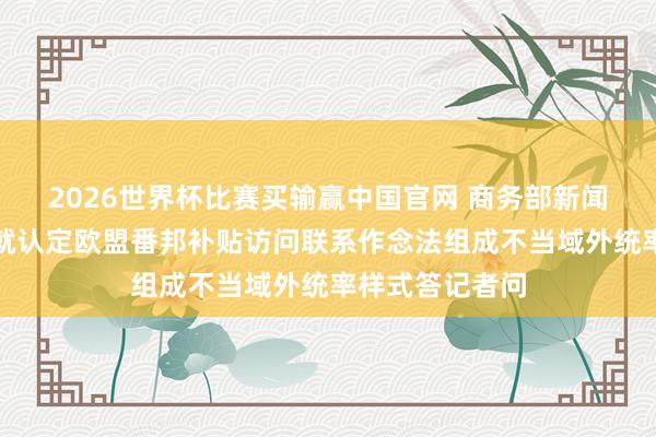 2026世界杯比赛买输赢中国官网 商务部新闻发言东说念主就认定欧盟番邦补贴访问联系作念法组成不当域外统率样式答记者问