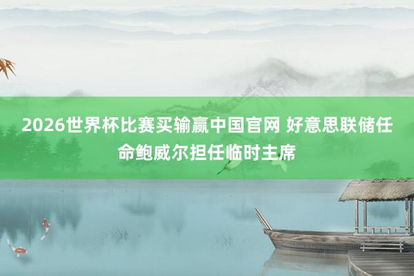 2026世界杯比赛买输赢中国官网 好意思联储任命鲍威尔担任临时主席