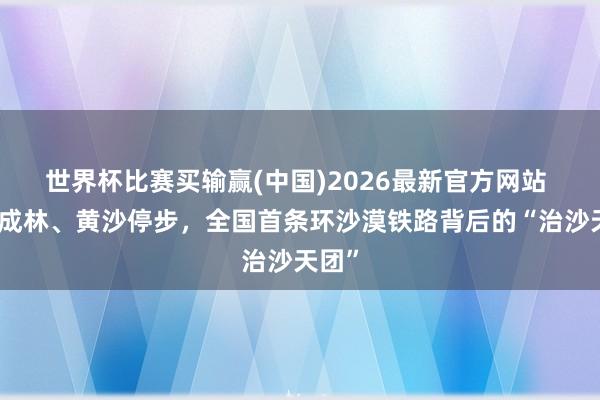 世界杯比赛买输赢(中国)2026最新官方网站 梭梭成林、黄沙停步，全国首条环沙漠铁路背后的“治沙天团”