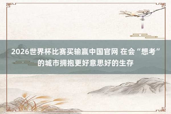 2026世界杯比赛买输赢中国官网 在会“想考”的城市拥抱更好意思好的生存