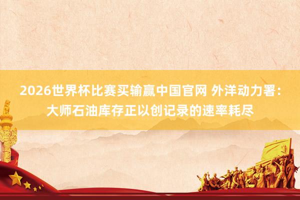 2026世界杯比赛买输赢中国官网 外洋动力署：大师石油库存正以创记录的速率耗尽
