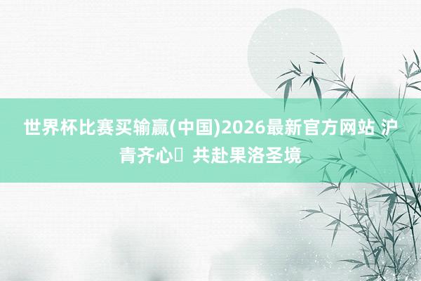 世界杯比赛买输赢(中国)2026最新官方网站 沪青齐心・共赴果洛圣境