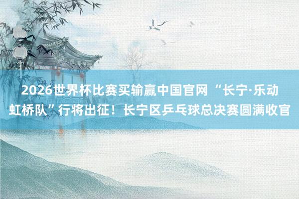 2026世界杯比赛买输赢中国官网 “长宁·乐动虹桥队”行将出征！长宁区乒乓球总决赛圆满收官
