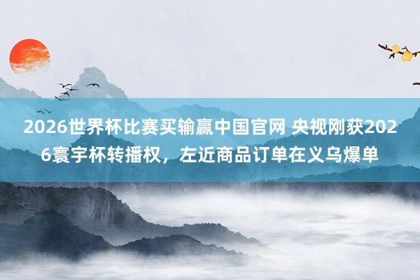 2026世界杯比赛买输赢中国官网 央视刚获2026寰宇杯转播权，左近商品订单在义乌爆单