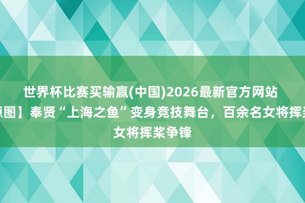 世界杯比赛买输赢(中国)2026最新官方网站 【能源图】奉贤“上海之鱼”变身竞技舞台，百余名女将挥桨争锋