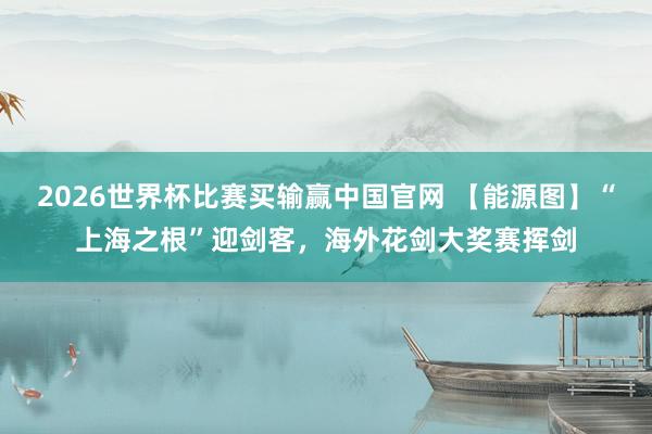 2026世界杯比赛买输赢中国官网 【能源图】“上海之根”迎剑客，海外花剑大奖赛挥剑