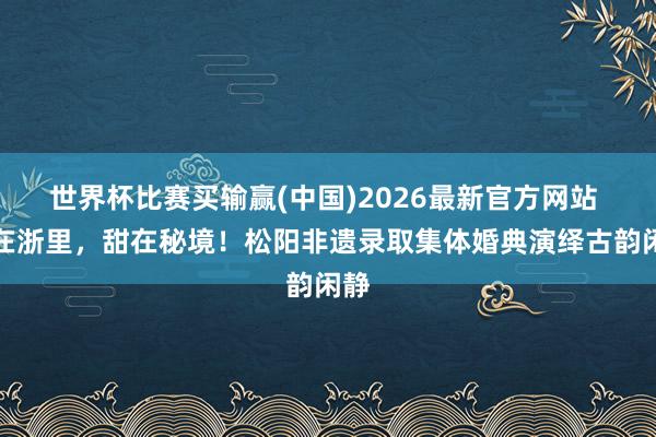 世界杯比赛买输赢(中国)2026最新官方网站 爱在浙里，甜在秘境！松阳非遗录取集体婚典演绎古韵闲静