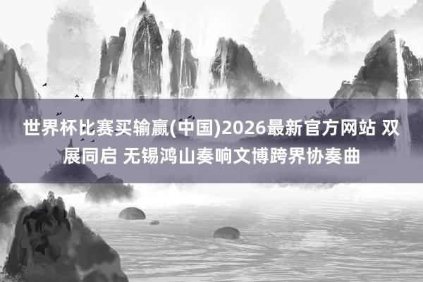 世界杯比赛买输赢(中国)2026最新官方网站 双展同启 无锡鸿山奏响文博跨界协奏曲