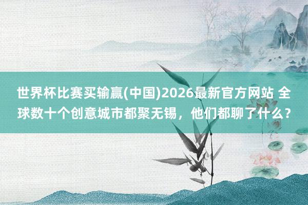 世界杯比赛买输赢(中国)2026最新官方网站 全球数十个创意城市都聚无锡，他们都聊了什么？