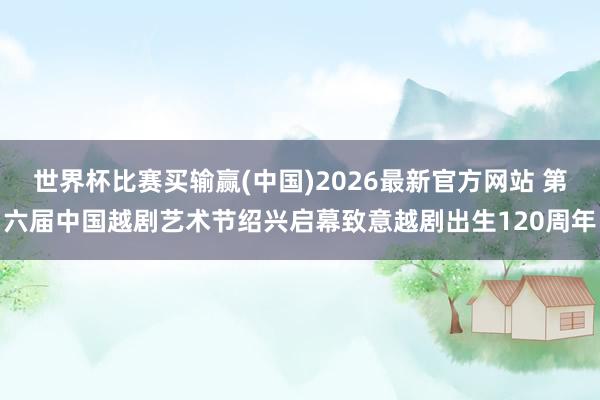 世界杯比赛买输赢(中国)2026最新官方网站 第六届中国越剧艺术节绍兴启幕致意越剧出生120周年