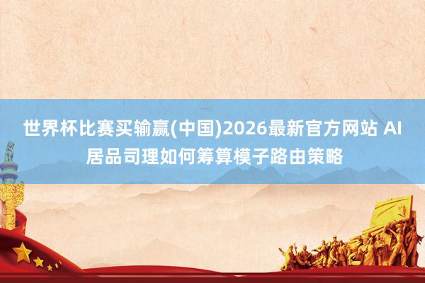世界杯比赛买输赢(中国)2026最新官方网站 AI 居品司理如何筹算模子路由策略