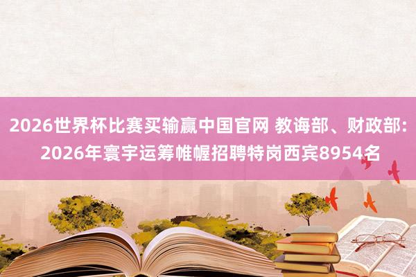 2026世界杯比赛买输赢中国官网 教诲部、财政部: 2026年寰宇运筹帷幄招聘特岗西宾8954名