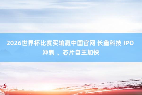 2026世界杯比赛买输赢中国官网 长鑫科技 IPO 冲刺 、芯片自主加快