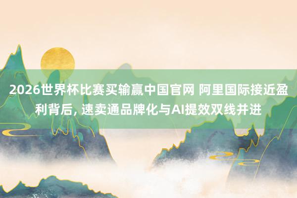 2026世界杯比赛买输赢中国官网 阿里国际接近盈利背后， 速卖通品牌化与AI提效双线并进