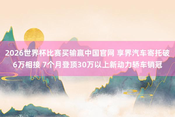 2026世界杯比赛买输赢中国官网 享界汽车寄托破6万相接 7个月登顶30万以上新动力轿车销冠