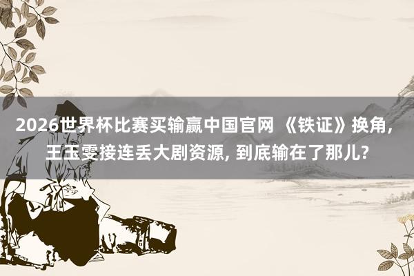2026世界杯比赛买输赢中国官网 《铁证》换角， 王玉雯接连丢大剧资源， 到底输在了那儿?