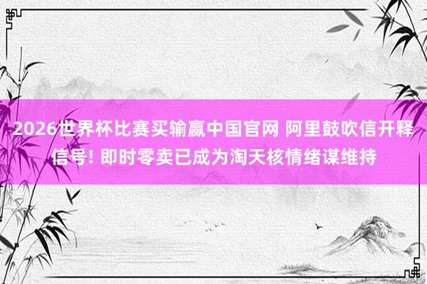 2026世界杯比赛买输赢中国官网 阿里鼓吹信开释信号! 即时零卖已成为淘天核情绪谋维持